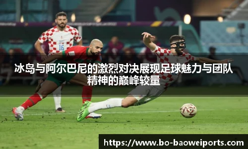 冰岛与阿尔巴尼的激烈对决展现足球魅力与团队精神的巅峰较量