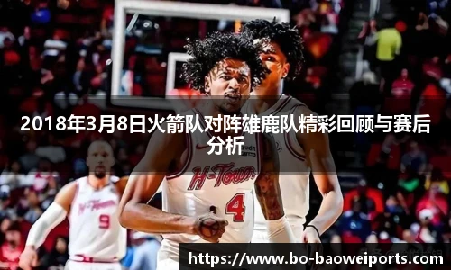 2018年3月8日火箭队对阵雄鹿队精彩回顾与赛后分析