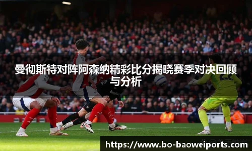 曼彻斯特对阵阿森纳精彩比分揭晓赛季对决回顾与分析