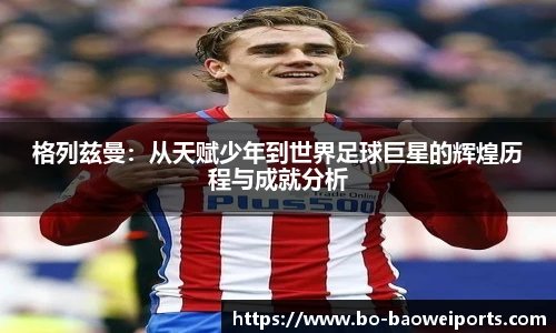 格列兹曼：从天赋少年到世界足球巨星的辉煌历程与成就分析